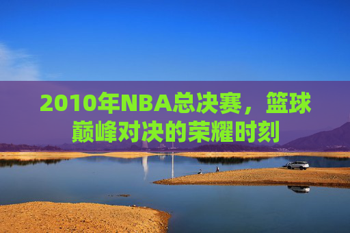 2010年NBA总决赛,篮球巅峰对决的荣耀时刻 2010年NBA总决赛,篮球巅峰对决的荣耀时刻