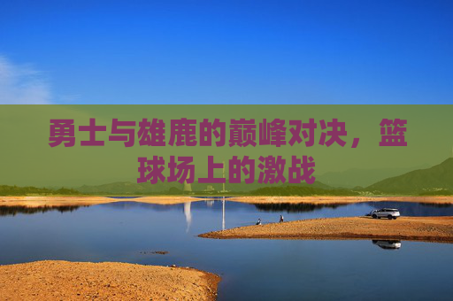 勇士与雄鹿的巅峰对决,篮球场上的激战 勇士与雄鹿的巅峰对决,篮球场上的激战