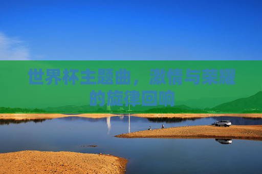 世界杯主题曲，激情与荣耀的旋律回响