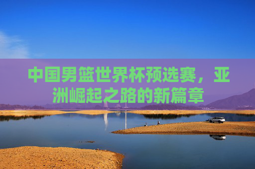 中国男篮世界杯预选赛，亚洲崛起之路的新篇章