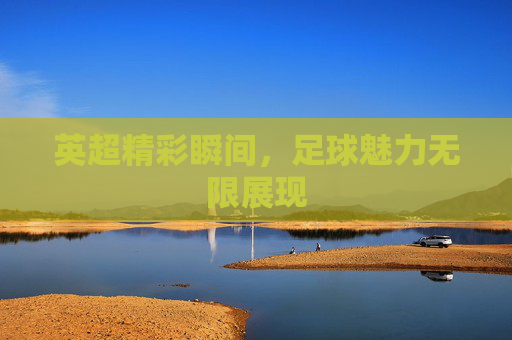 英超精彩瞬间，足球魅力无限展现