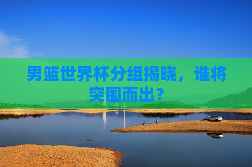 男篮世界杯分组揭晓，谁将突围而出？