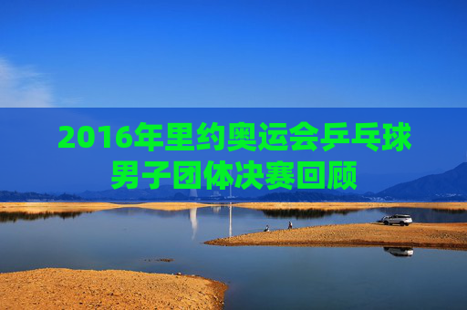 2016年里约奥运会乒乓球男子团体决赛回顾