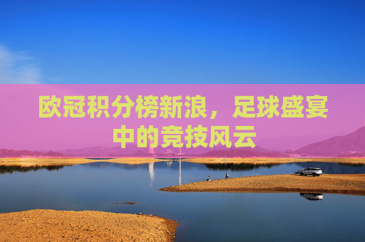 欧冠积分榜新浪,足球盛宴中的竞技风云 欧冠积分榜新浪,足球盛宴中的竞技风云