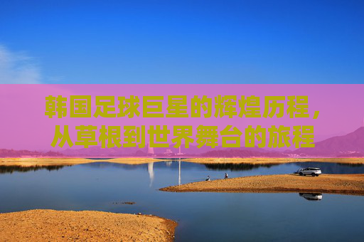 韩国足球巨星的辉煌历程，从草根到世界舞台的旅程
