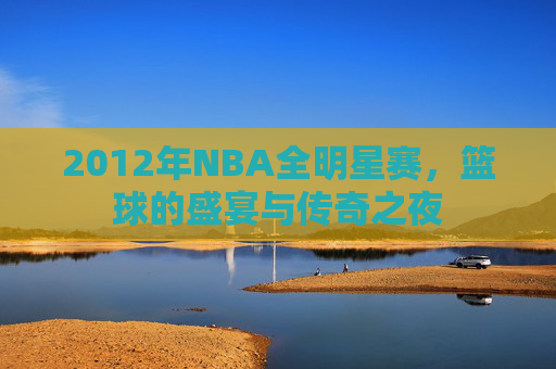 2012年NBA全明星赛，篮球的盛宴与传奇之夜