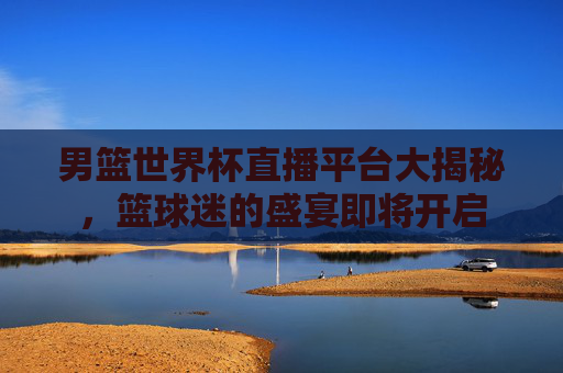 男篮世界杯直播平台大揭秘,篮球迷的盛宴即将开启 男篮世界杯直播平台大揭秘,篮球迷的盛宴即将开启