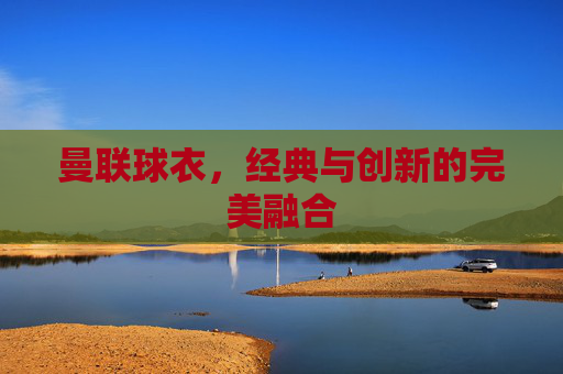 曼联球衣，经典与创新的完美融合