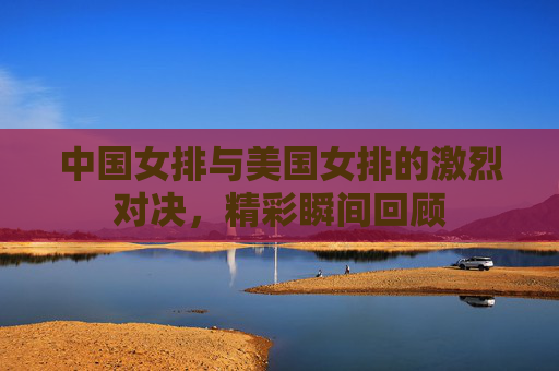 中国女排与美国女排的激烈对决，精彩瞬间回顾