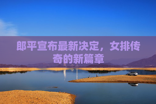 郎平宣布最新决定，女排传奇的新篇章