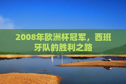 2008年欧洲杯冠军,西班牙队的胜利之路 2008年欧洲杯冠军,西班牙队的胜利之路