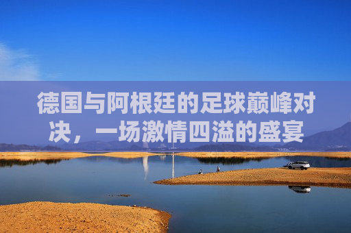 德国与阿根廷的足球巅峰对决，一场激情四溢的盛宴