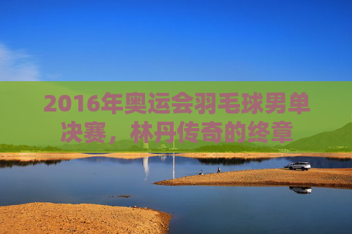 2016年奥运会羽毛球男单决赛，林丹传奇的终章