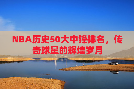 NBA历史50大中锋排名，传奇球星的辉煌岁月