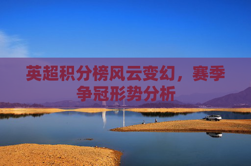 英超积分榜风云变幻,赛季争冠形势分析 英超积分榜风云变幻,赛季争冠形势分析