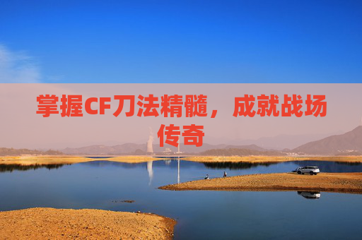 掌握CF刀法精髓,成就战场传奇 掌握CF刀法精髓,成就战场传奇