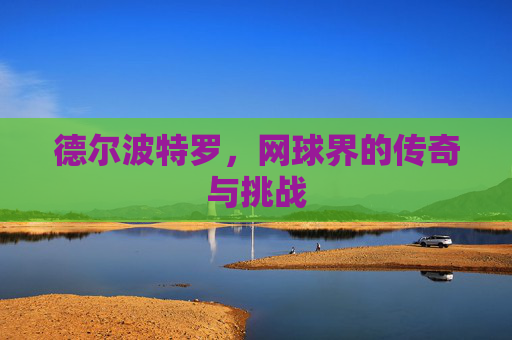 德尔波特罗,网球界的传奇与挑战 德尔波特罗,网球界的传奇与挑战