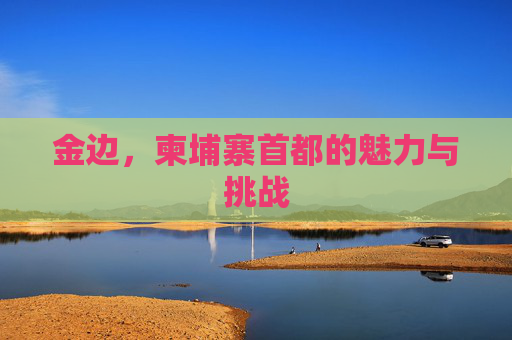 金边，柬埔寨首都的魅力与挑战