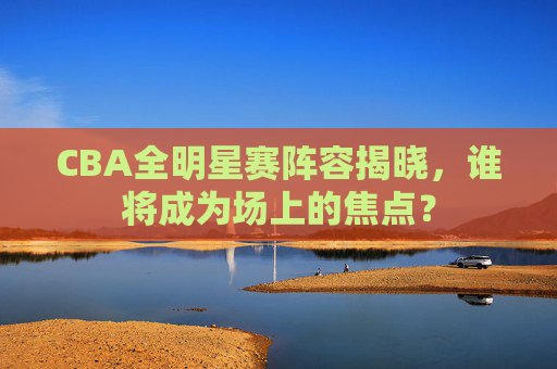 CBA全明星赛阵容揭晓，谁将成为场上的焦点？