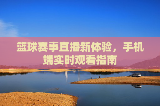 篮球赛事直播新体验，手机端实时观看指南