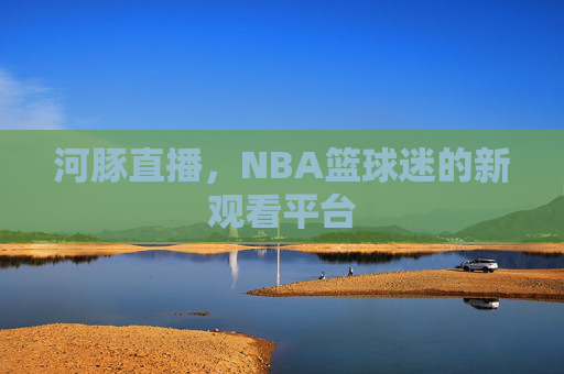 河豚直播,NBA篮球迷的新观看平台 河豚直播,NBA篮球迷的新观看平台