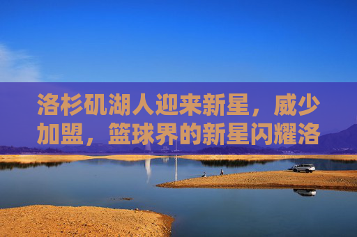 洛杉矶湖人迎来新星，威少加盟，篮球界的新星闪耀洛杉矶