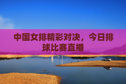 中国女排精彩对决,今日排球比赛直播 中国女排精彩对决,今日排球比赛直播