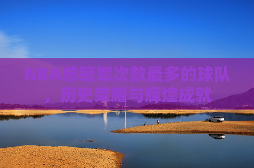 NBA总冠军次数最多的球队，历史荣耀与辉煌成就
