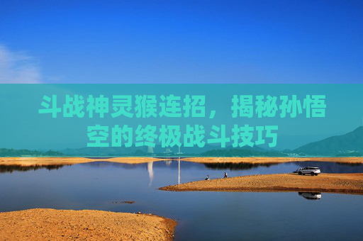 斗战神灵猴连招，揭秘孙悟空的终极战斗技巧