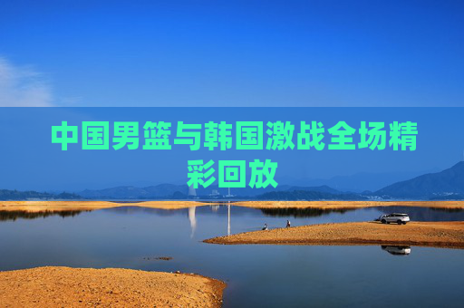 中国男篮与韩国激战全场精彩回放