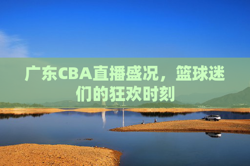 广东CBA直播盛况，篮球迷们的狂欢时刻
