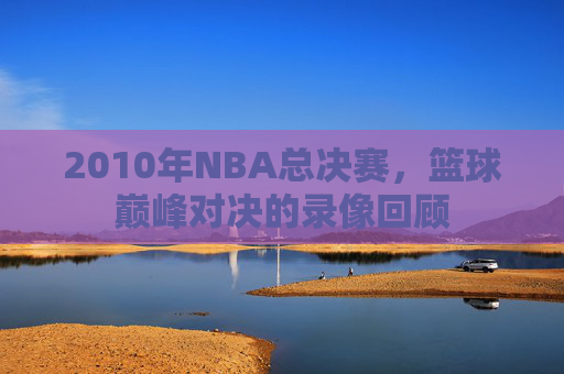 2010年NBA总决赛，篮球巅峰对决的录像回顾