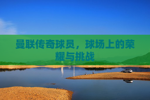 曼联传奇球员，球场上的荣耀与挑战