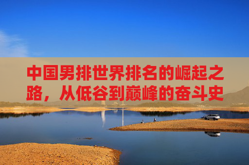 中国男排世界排名的崛起之路，从低谷到巅峰的奋斗史