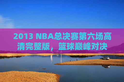 2013 NBA总决赛第六场高清完整版，篮球巅峰对决