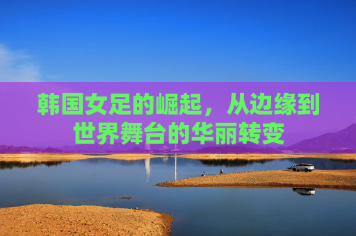 韩国女足的崛起,从边缘到世界舞台的华丽转变 韩国女足的崛起,从边缘到世界舞台的华丽转变