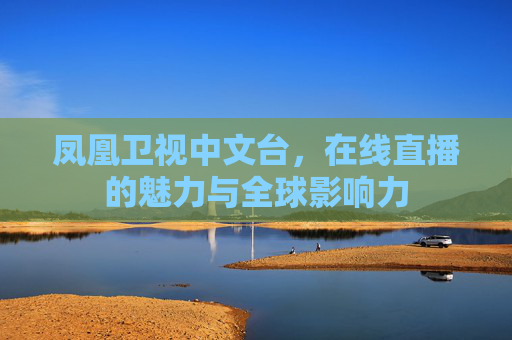 凤凰卫视中文台，在线直播的魅力与全球影响力