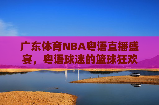 广东体育NBA粤语直播盛宴，粤语球迷的篮球狂欢
