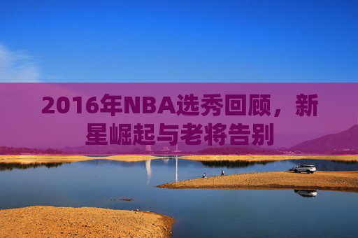 2016年NBA选秀回顾，新星崛起与老将告别