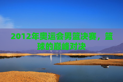 2012年奥运会男篮决赛，篮球的巅峰对决