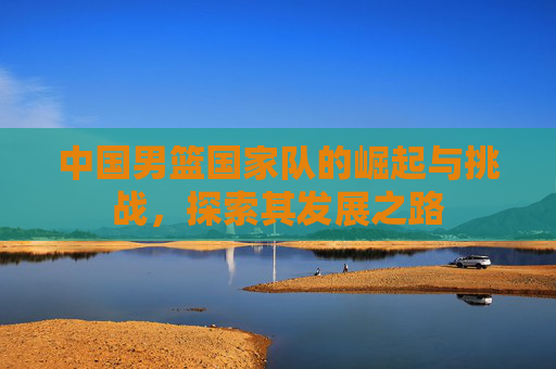 中国男篮国家队的崛起与挑战，探索其发展之路
