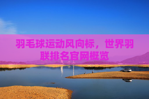 羽毛球运动风向标，世界羽联排名官网概览