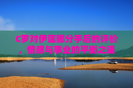 C罗对伊莲娜分手后的评价，情感与事业的平衡之道