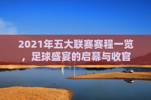 2021年五大联赛赛程一览，足球盛宴的启幕与收官
