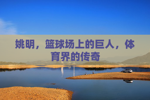 姚明，篮球场上的巨人，体育界的传奇