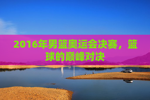 2016年男篮奥运会决赛，篮球的巅峰对决
