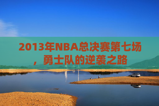 2013年NBA总决赛第七场,勇士队的逆袭之路 2013年NBA总决赛第七场,勇士队的逆袭之路