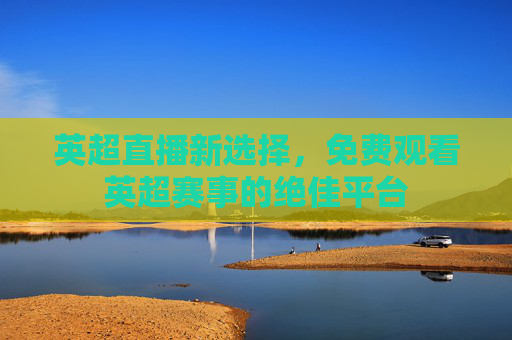 英超直播新选择,免费观看英超赛事的绝佳平台 英超直播新选择,免费观看英超赛事的绝佳平台