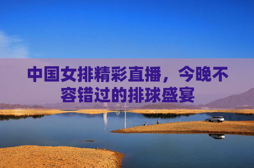 中国女排精彩直播，今晚不容错过的排球盛宴