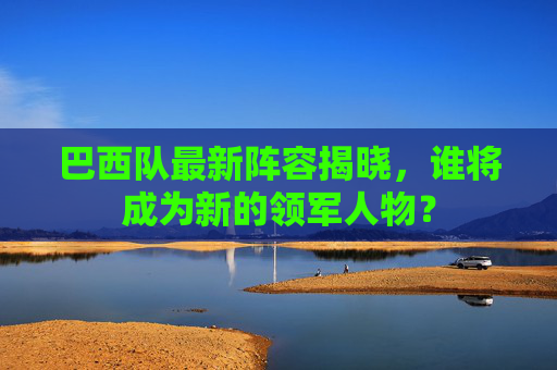 巴西队最新阵容揭晓，谁将成为新的领军人物？